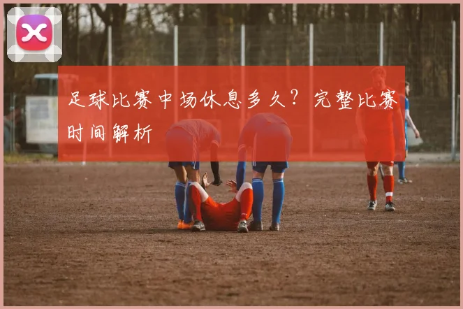 足球比赛中场休息多久？完整比赛时间解析