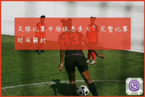 足球比赛中场休息多久？完整比赛时间解析