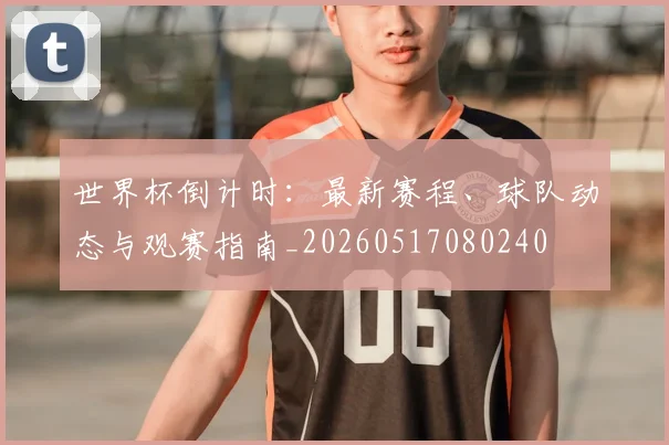 世界杯倒计时：最新赛程、球队动态与观赛指南_20260517080240