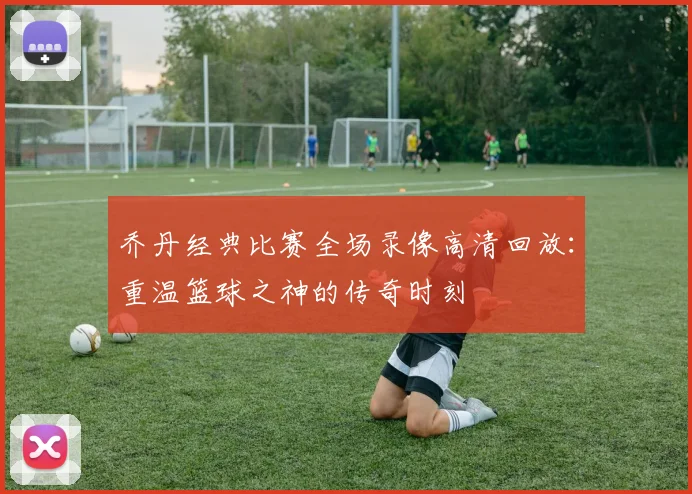 乔丹经典比赛全场录像高清回放：重温篮球之神的传奇时刻