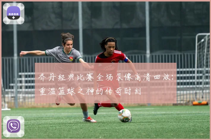 乔丹经典比赛全场录像高清回放：重温篮球之神的传奇时刻