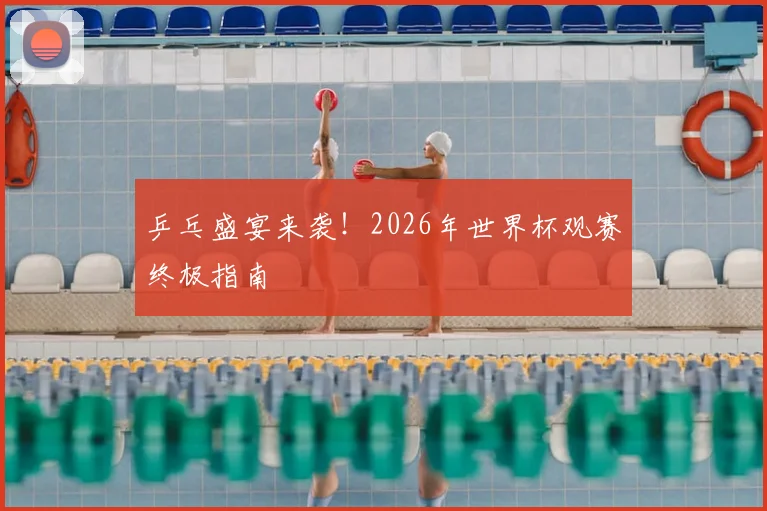 乒乓盛宴来袭！2026年世界杯观赛终极指南