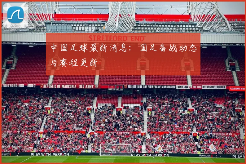 中国足球最新消息：国足备战动态与赛程更新