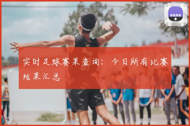 实时足球赛果查询：今日所有比赛结果汇总