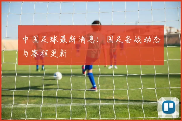 中国足球最新消息：国足备战动态与赛程更新