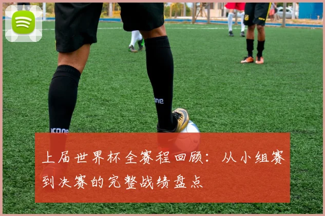 上届世界杯全赛程回顾：从小组赛到决赛的完整战绩盘点